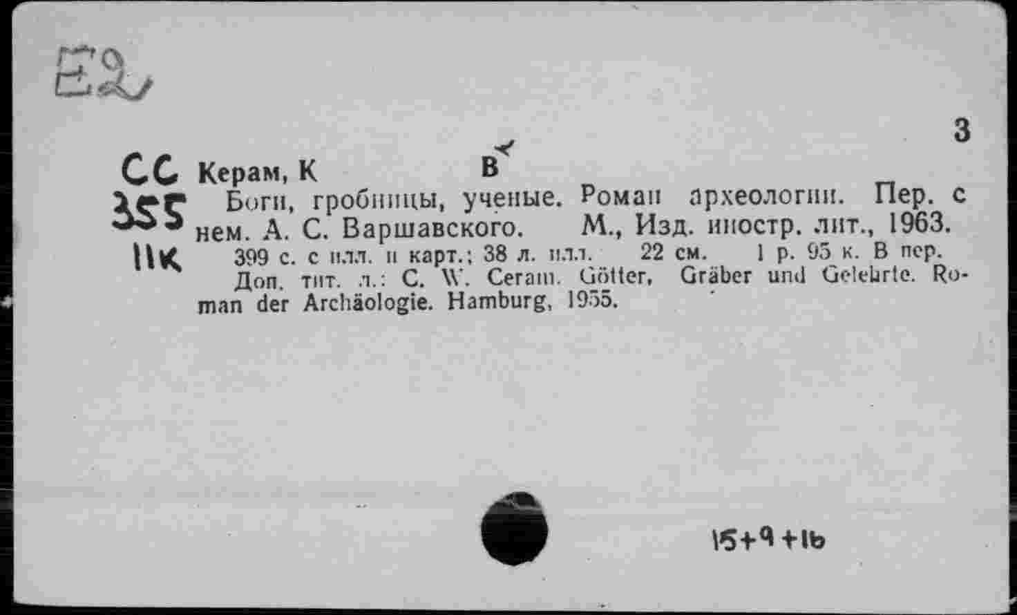 ﻿С С Керам, К	В
ІГГ Боги, гробницы, ученые. Роман археологии. Пер. с нем. А. С. Варшавского. М., Изд. иностр, лит., 1963.
399 с. с илл. и карт.; 38 л. илл. 22 см. 1 р. 95 к. В пер.
Доп. тит. л.: С. W. Cerarn. Götter, Gräber und Gelehrte. Roman der Archäologie. Hamburg, 1955.
e
V5+4+ib